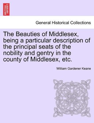 Read The Beauties of Middlesex, being a particular description of the principal seats of the nobility and gentry in the county of Middlesex, etc. - William Gardener Keane | PDF