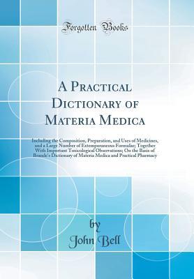Read Online A Practical Dictionary of Materia Medica: Including the Composition, Preparation, and Uses of Medicines, and a Large Number of Extemporaneous Formulae; Together with Important Toxicological Observations; On the Basis of Brande's Dictionary of Materia Medi - John Bell file in ePub