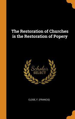 Read Online The Restoration of Churches Is the Restoration of Popery - Francis Close | PDF