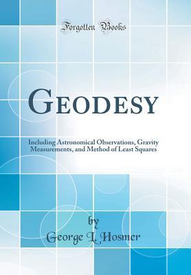 Read Online Geodesy: Including Astronomical Observations, Gravity Measurements, and Method of Least Squares (Classic Reprint) - George Leonard Hosmer | PDF