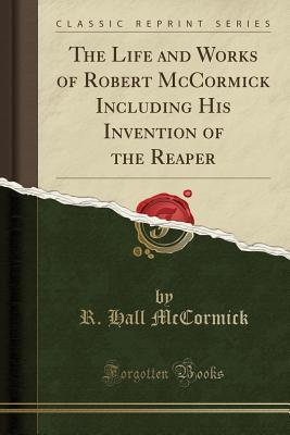 Read The Life and Works of Robert McCormick Including His Invention of the Reaper (Classic Reprint) - Robert Hall McCormick file in PDF