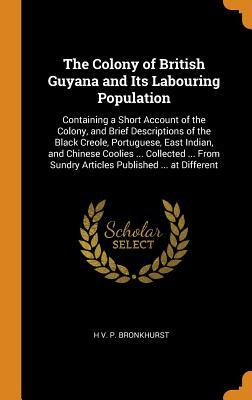 Read Online The Colony of British Guyana and Its Labouring Population: Containing a Short Account of the Colony, and Brief Descriptions of the Black Creole, Portuguese, East Indian, and Chinese Coolies  Collected  from Sundry Articles Published  at Different - H V P Bronkhurst | PDF