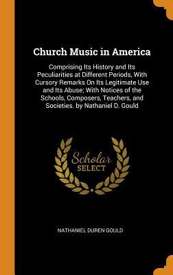 Download Church Music in America: Comprising Its History and Its Peculiarities at Different Periods, with Cursory Remarks on Its Legitimate Use and Its Abuse; With Notices of the Schools, Composers, Teachers, and Societies. by Nathaniel D. Gould - Nathaniel Duren Gould | PDF