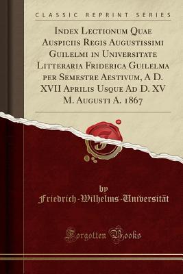 Download Index Lectionum Quae Auspiciis Regis Augustissimi Guilelmi in Universitate Litteraria Friderica Guilelma Per Semestre Aestivum, a D. XVII Aprilis Usque Ad D. XV M. Augusti A. 1867 (Classic Reprint) - Friedri Friedrich-Wilhelms-Universitat file in PDF
