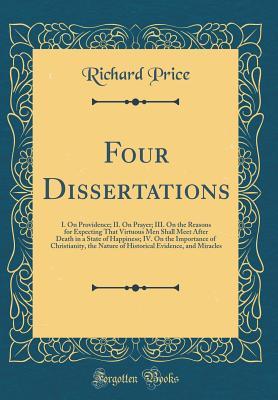 Read Online Four Dissertations: I. on Providence; II. on Prayer; III. on the Reasons for Expecting That Virtuous Men Shall Meet After Death in a State of Happiness; IV. on the Importance of Christianity, the Nature of Historical Evidence, and Miracles - Richard Price | PDF