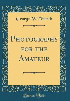 Read Photography for the Amateur (Classic Reprint) - George W. French | ePub