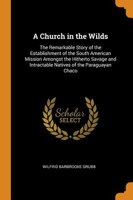 Full Download A Church in the Wilds: The Remarkable Story of the Establishment of the South American Mission Amongst the Hitherto Savage and Intractable Natives of the Paraguayan Chaco - Wilfrid Barbrooke Grubb file in PDF