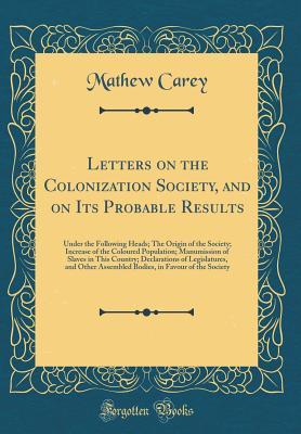 Read Online Letters on the Colonization Society, and on Its Probable Results: Under the Following Heads; The Origin of the Society; Increase of the Coloured Population; Manumission of Slaves in This Country; Declarations of Legislatures, and Other Assembled Bodies, I - Mathew Carey | ePub