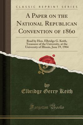Read A Paper on the National Republican Convention of 1860: Read by Hon. Elbridge G. Keith, Treasurer of the University, at the University of Illinois, June 19, 1904 (Classic Reprint) - Elbridge Gerry Keith | ePub