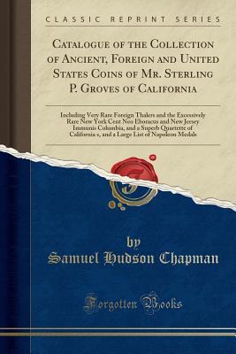 Read Online Catalogue of the Collection of Ancient, Foreign and United States Coins of Mr. Sterling P. Groves of California: Including Very Rare Foreign Thalers and the Excessively Rare New York Cent Neo Eboracus and New Jersey Immunis Columbia, and a Superb Quartett - Samuel Hudson Chapman | PDF