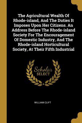 Read Online The Agricultural Wealth of Rhode-Island, and the Duties It Imposes Upon Her Citizens. an Address Before the Rhode-Island Society for the Encouragement of Domestic Industry, and the Rhode-Island Horticultural Society, at Their Fifth Industrial - William Clift file in ePub