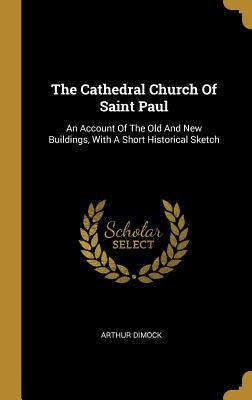Read The Cathedral Church of Saint Paul: An Account of the Old and New Buildings, with a Short Historical Sketch - Arthur Dimock | ePub