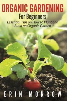 Read Online Organic Gardening for Beginners: Essential Tips on How to Plant and Build an Organic Garden - Erin Morrow | PDF