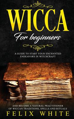 Read Online Wicca for Beginners: A Guide to Start your Enchanted Endeavors in Witchcraft and Become a Natural Practitioner of Wiccan Traditions, Spells and Rituals - Felix White file in PDF