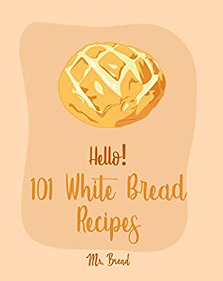 Read Online Hello! 101 White Bread Recipes: Best White Bread Cookbook Ever For Beginners [Best Bread Machine Cookbook, No Knead Bread Cookbook, Yeast Bread Cookbook, Focaccia Cookbook, Amish Recipes] [Book 1] - Mr. Bread | ePub